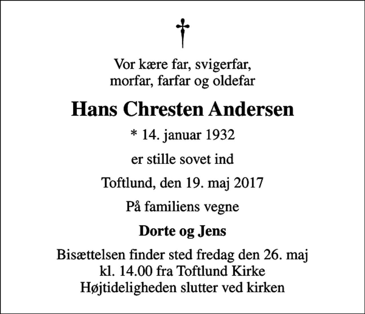 <p>Vor kære far, svigerfar, morfar, farfar og oldefar<br />Hans Chresten Andersen<br />* 14. januar 1932<br />er stille sovet ind<br />Toftlund, den 19. maj 2017<br />På familiens vegne<br />Dorte og Jens<br />Bisættelsen finder sted fredag den 26. maj kl. 14.00 fra Toftlund Kirke Højtideligheden slutter ved kirken</p>