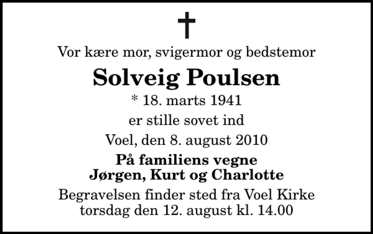 <p>Vor kære mor, svigermor og bedstemor<br />Solveig Poulsen<br />* 18. marts 1941<br />er stille sovet ind<br />Voel, den 8. august 2010<br />På familiens vegne Jørgen, Kurt og Charlotte<br />Begravelsen finder sted fra Voel Kirke torsdag den 12. august kl. 14.00</p>