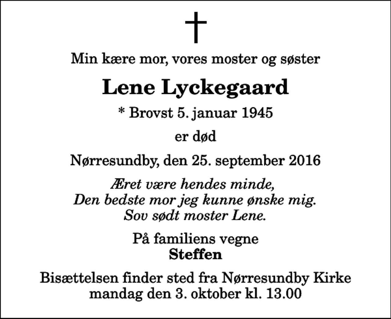 <p>Min kære mor, vores moster og søster<br />Lene Lyckegaard<br />* Brovst 5. januar 1945<br />er død<br />Nørresundby, den 25. september 2016<br />Æret være hendes minde, Den bedste mor jeg kunne ønske mig. Sov sødt moster Lene.<br />På familiens vegne<br />Steffen<br />Bisættelsen finder sted fra Nørresundby Kirke mandag den 3. oktober kl. 13.00</p>