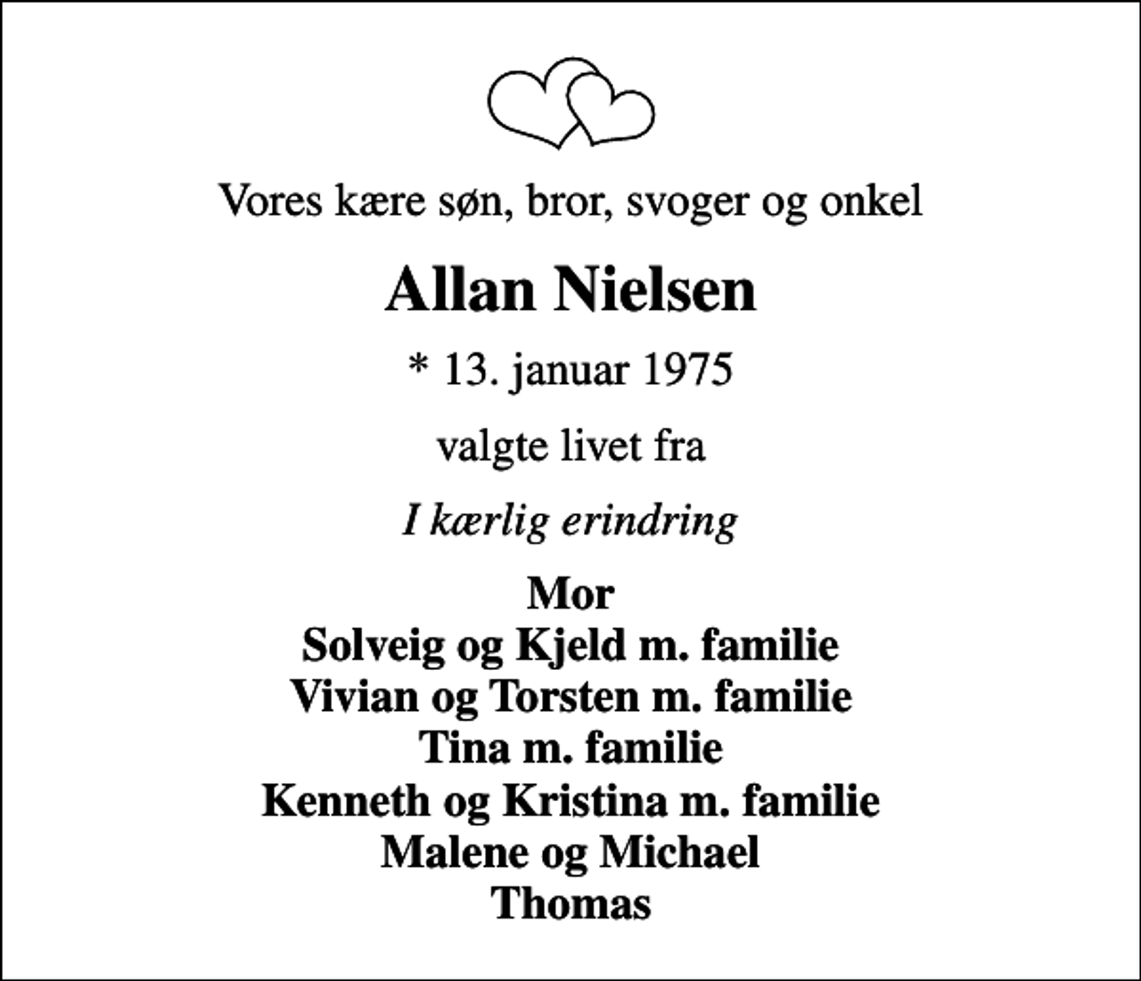<p>Vores kære søn, bror, svoger og onkel<br />Allan Nielsen<br />* 13. januar 1975<br />valgte livet fra<br />I kærlig erindring<br />Mor Solveig og Kjeld m. familie Vivian og Torsten m. familie Tina m. familie Kenneth og Kristina m. familie Malene og Michael Thomas</p>