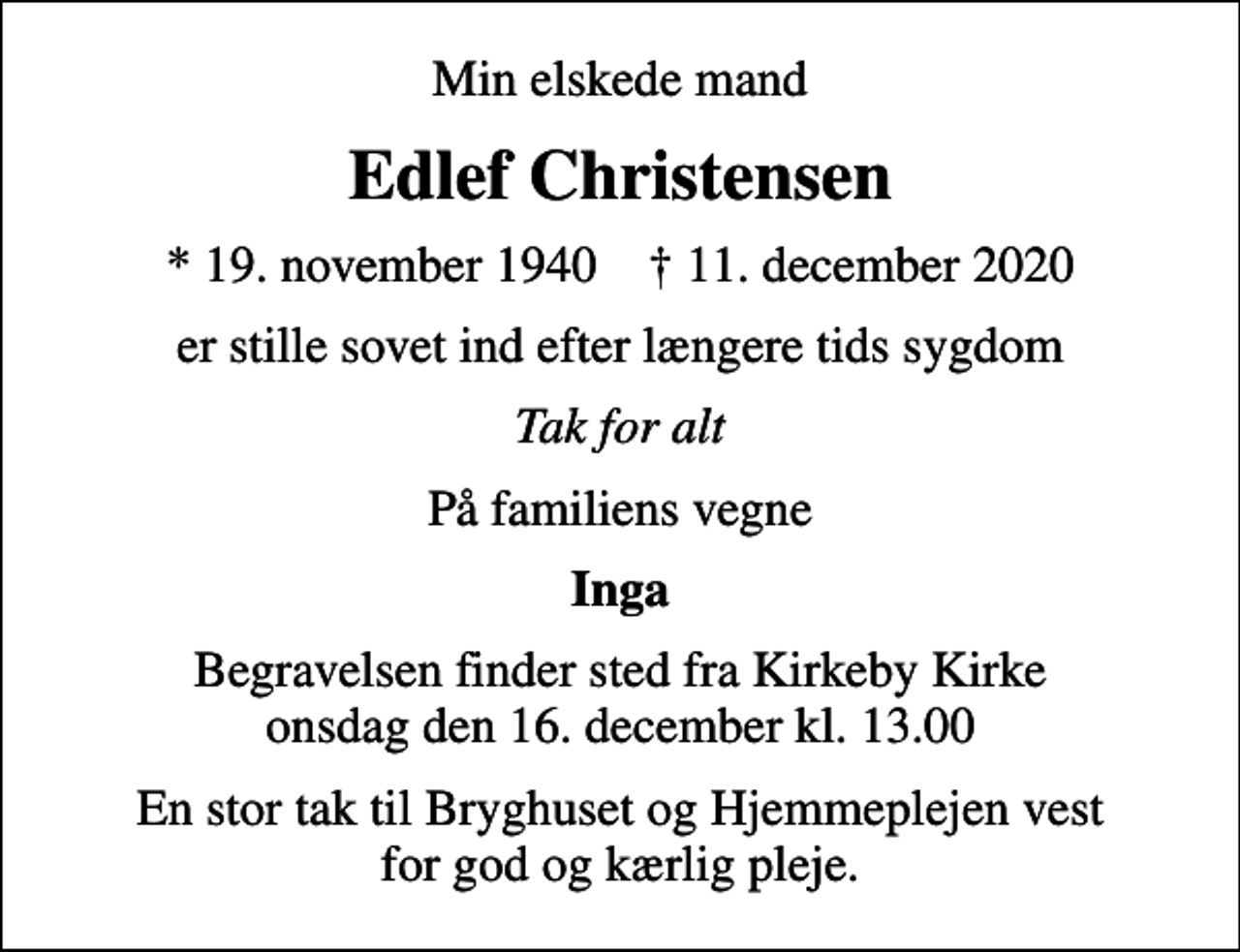 <p>Min elskede mand<br />Edlef Christensen<br />* 19. november 1940 ✝ 11. december 2020<br />er stille sovet ind efter længere tids sygdom<br />Tak for alt<br />På familiens vegne<br />Inga<br />Begravelsen finder sted fra Kirkeby Kirke onsdag den 16. december kl. 13.00<br />En stor tak til Bryghuset og Hjemmeplejen vest for god og kærlig pleje.</p>