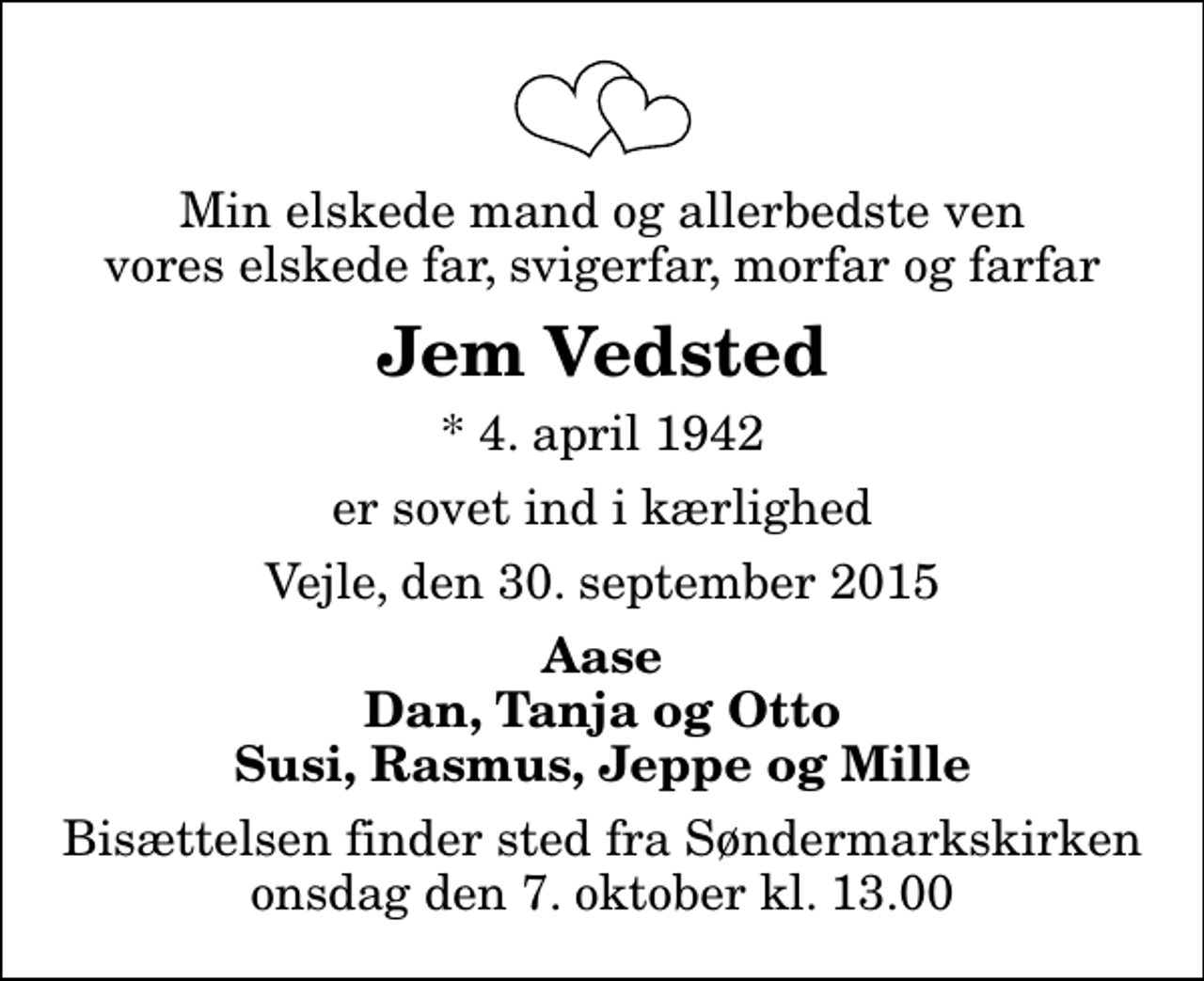 <p>Min elskede mand og allerbedste ven vores elskede far, svigerfar, morfar og farfar<br />Jem Vedsted<br />* 4. april 1942<br />er sovet ind i kærlighed<br />Vejle, den 30. september 2015<br />Aase Dan, Tanja og Otto Susi, Rasmus, Jeppe og Mille<br />Bisættelsen finder sted fra Søndermarkskirken onsdag den 7. oktober kl. 13.00</p>