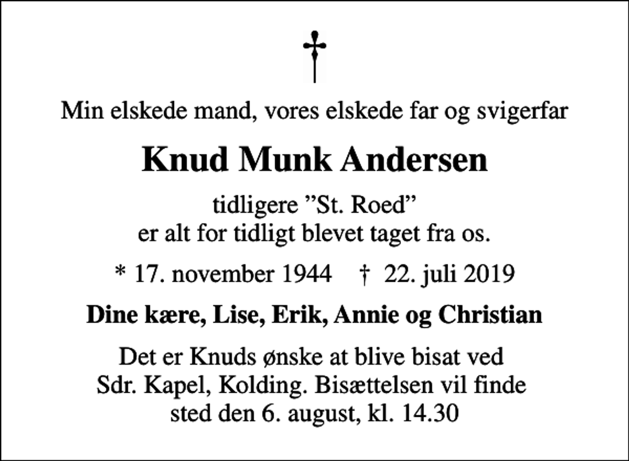 <p>Min elskede mand, vores elskede far og svigerfar<br />Knud Munk Andersen<br />tidligere St. Roed er alt for tidligt blevet taget fra os.<br />* 17. november 1944 ✝ 22. juli 2019<br />Dine kære, Lise, Erik, Annie og Christian<br />Det er Knuds ønske at blive bisat ved Sdr. Kapel, Kolding. Bisættelsen vil finde sted den 6. august, kl. 14.30</p>