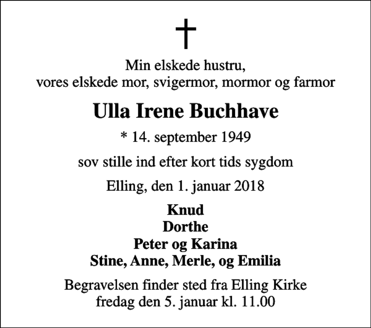 <p>Min elskede hustru, vores elskede mor, svigermor, mormor og farmor<br />Ulla Irene Buchhave<br />* 14. september 1949<br />sov stille ind efter kort tids sygdom<br />Elling, den 1. januar 2018<br />Knud Dorthe Peter og Karina Stine, Anne, Merle, og Emilia<br />Begravelsen finder sted fra Elling Kirke fredag den 5. januar kl. 11.00</p>