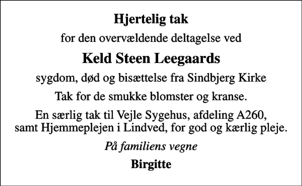 <p>Hjertelig tak<br />for den overvældende deltagelse ved<br />Keld Steen Leegaards<br />sygdom, død og bisættelse fra Sindbjerg Kirke<br />Tak for de smukke blomster og kranse.<br />En særlig tak til Vejle Sygehus, afdeling A260, samt Hjemmeplejen i Lindved, for god og kærlig pleje.<br />På familiens vegne<br />Birgitte</p>