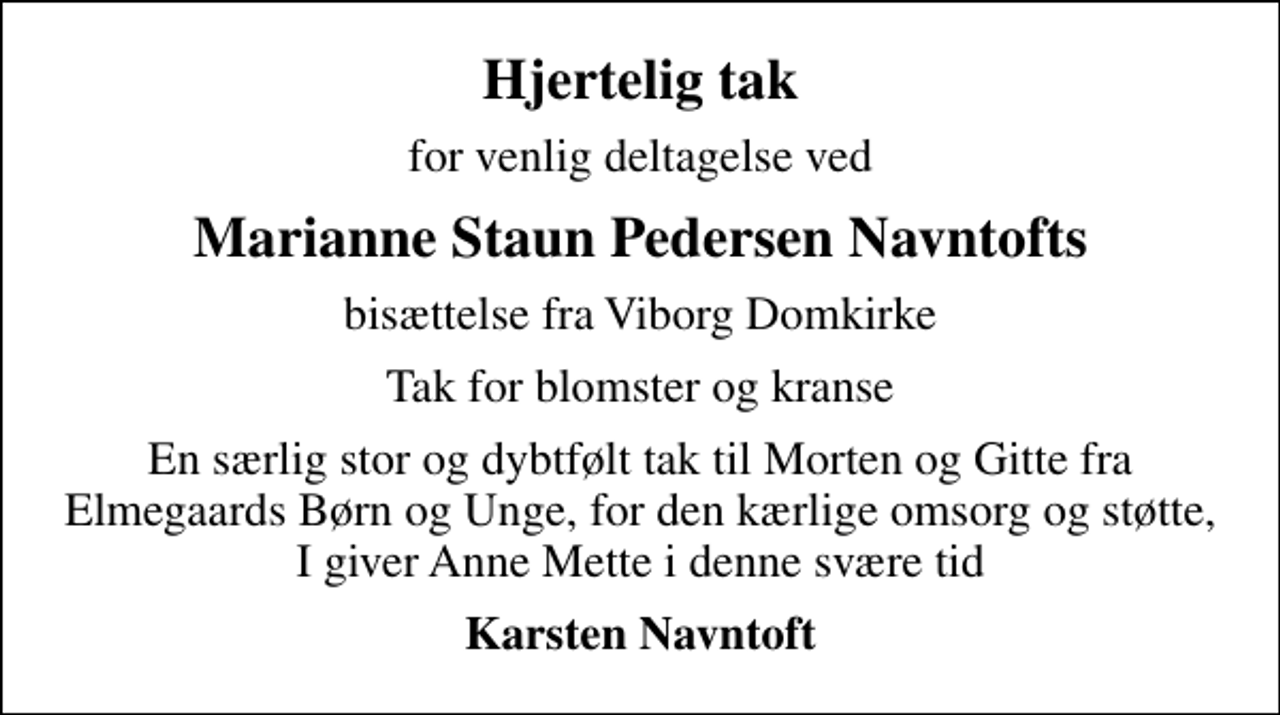 <p>Hjertelig tak<br />for venlig deltagelse ved<br />Marianne Staun Pedersen Navntofts<br />bisættelse fra Viborg Domkirke<br />Tak for blomster og kranse<br />En særlig stor og dybtfølt tak til Morten og Gitte fra Elmegaards Børn og Unge, for den kærlige omsorg og støtte, I giver Anne Mette i denne svære tid<br />Karsten Navntoft</p>