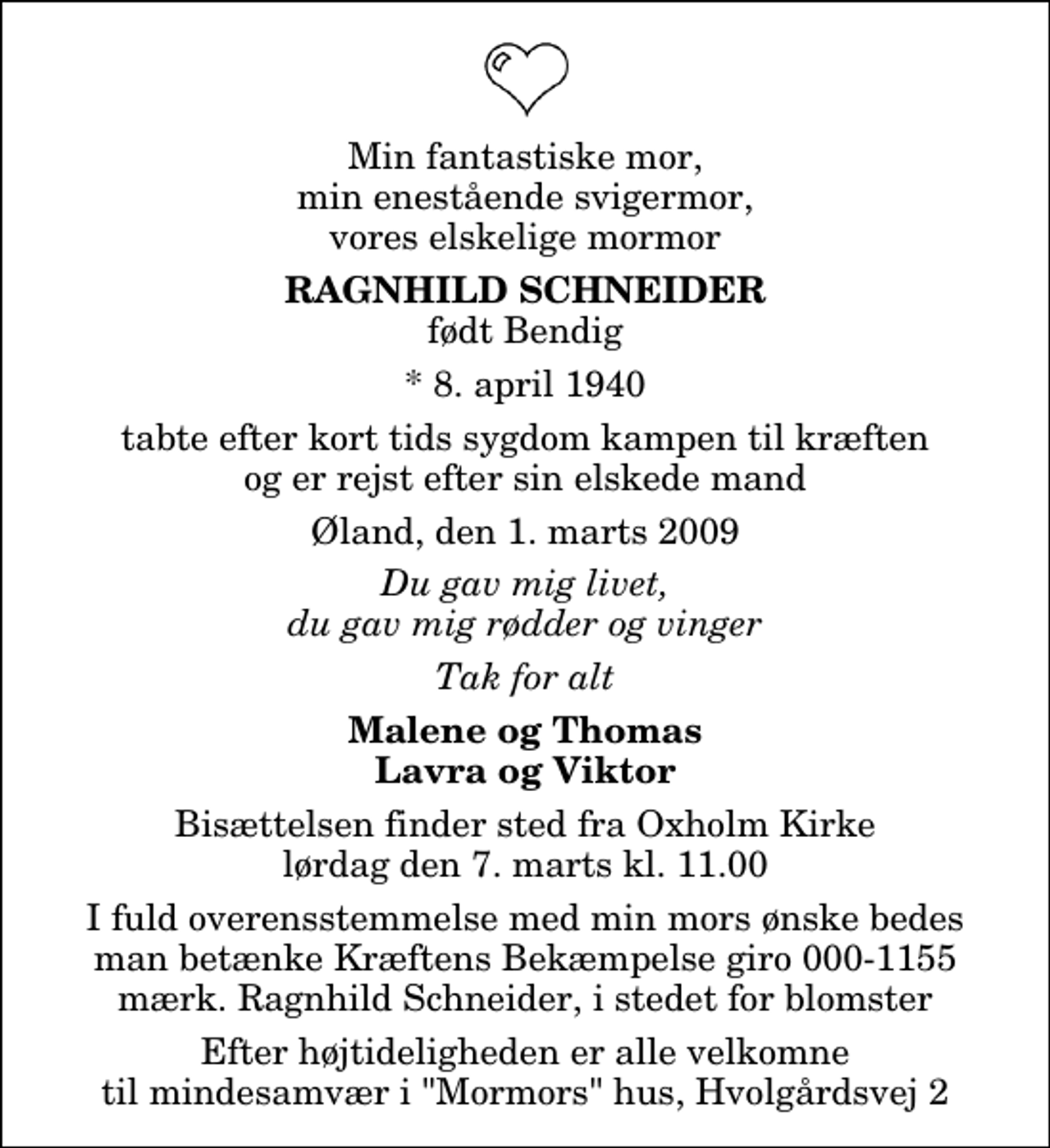 <p>Min fantastiske mor, min enestående svigermor, vores elskelige mormor<br />Ragnhild Schneider<br />født Bendig<br />* 8. april 1940<br />tabte efter kort tids sygdom kampen til kræften og er rejst efter sin elskede mand<br />Øland, den 1. marts 2009<br />Du gav mig livet, du gav mig rødder og vinger<br />Tak for alt<br />Malene og Thomas Lavra og Viktor<br />Bisættelsen finder sted fra Oxholm Kirke lørdag den 7. marts kl. 11.00 I fuld overensstemmelse med min mors ønske bedes man betænke Kræftens Bekæmpelse giro 000-1155 mærk. Ragnhild Schneider, i stedet for blomster<br />Efter højtideligheden er alle velkomne til mindesamvær i "Mormors" hus, Hvolgårdsvej 2</p>
