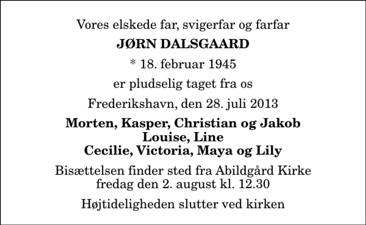 <p>Vores elskede far, svigerfar og farfar<br />Jørn Dalsgaard<br />* 18. februar 1945<br />er pludselig taget fra os<br />Frederikshavn, den 28. juli 2013<br />Morten, Kasper, Christian og Jakob Louise, Line Cecilie, Victoria, Maya og Lily<br />Bisættelsen finder sted fra Abildgård Kirke fredag den 2. august kl. 12.30 Højtideligheden slutter ved kirken</p>