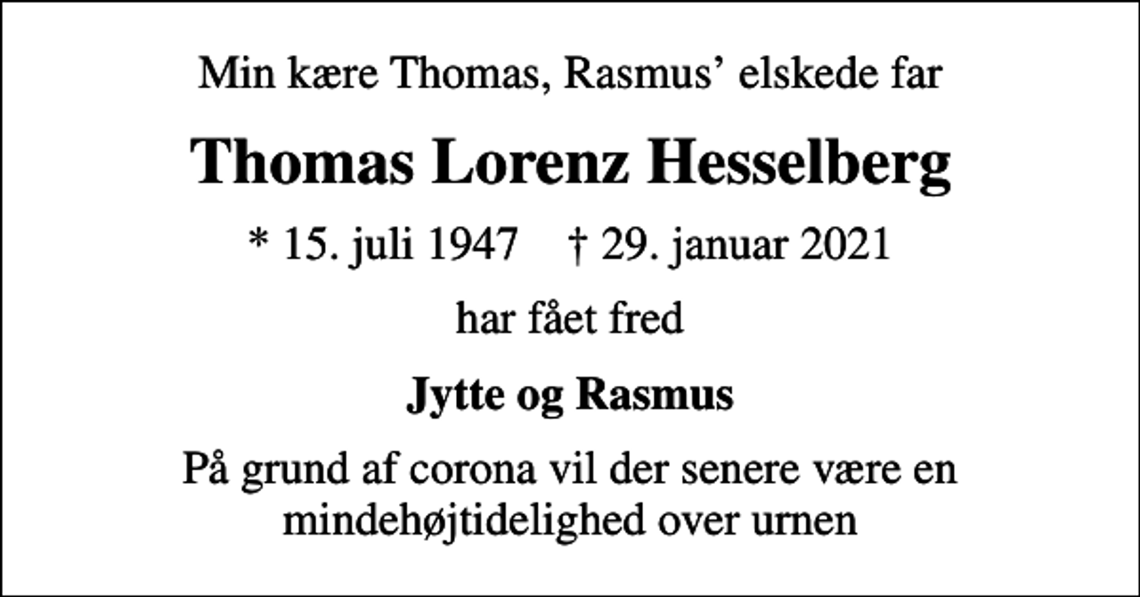 <p>Min kære Thomas, Rasmus elskede far<br />Thomas Lorenz Hesselberg<br />* 15. juli 1947 ✝ 29. januar 2021<br />har fået fred<br />Jytte og Rasmus<br />På grund af corona vil der senere være en mindehøjtidelighed over urnen</p>