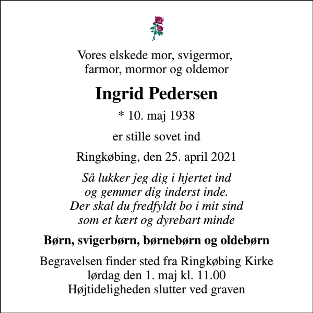 <p>Vores elskede mor, svigermor, farmor, mormor og oldemor<br />Ingrid Pedersen<br />* 10. maj 1938<br />er stille sovet ind<br />Ringkøbing, den 25. april 2021<br />Så lukker jeg dig i hjertet ind og gemmer dig inderst inde. Der skal du fredfyldt bo i mit sind som et kært og dyrebart minde<br />Børn, svigerbørn, børnebørn og oldebørn<br />Begravelsen finder sted fra Ringkøbing Kirke lørdag den 1. maj kl. 11.00 Højtideligheden slutter ved graven</p>