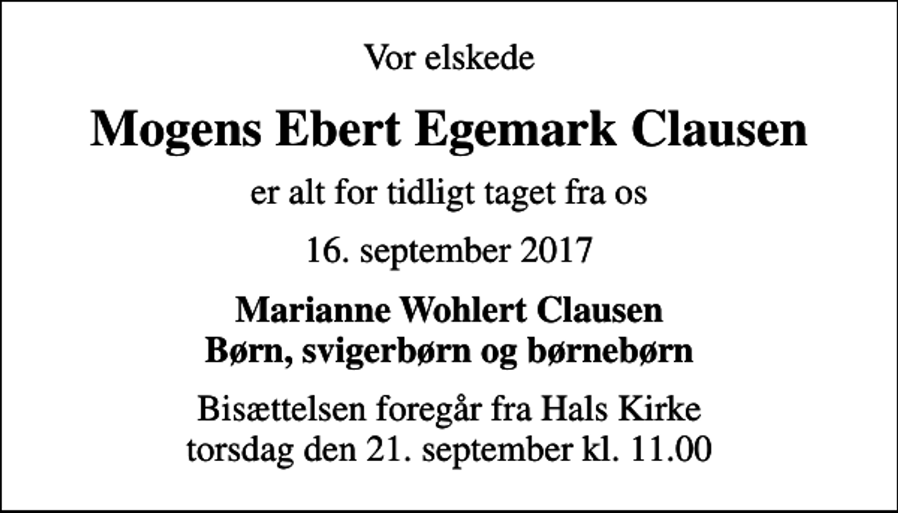 <p>Vor elskede<br />Mogens Ebert Egemark Clausen<br />er alt for tidligt taget fra os<br />16. september 2017<br />Marianne Wohlert Clausen Børn, svigerbørn og børnebørn<br />Bisættelsen foregår fra Hals Kirke torsdag den 21. september kl. 11.00</p>