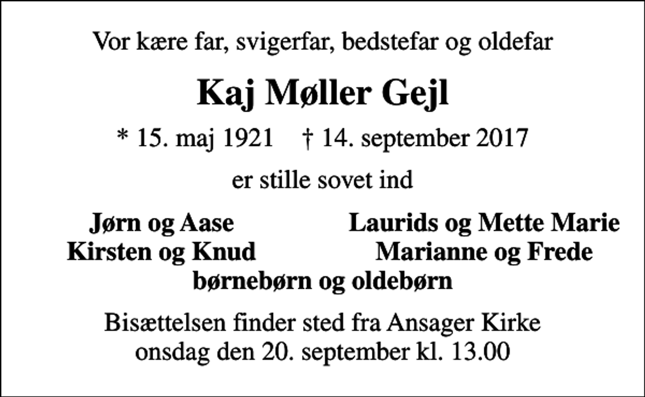 <p>Vor kære far, svigerfar, bedstefar og oldefar<br />Kaj Møller Gejl<br />* 15. maj 1921 ✝ 14. september 2017<br />er stille sovet ind<br />Jørn og Aase<br />Laurids og Mette Marie<br />Kirsten og Knud<br />Marianne og Frede<br />Bisættelsen finder sted fra Ansager Kirke onsdag den 20. september kl. 13.00</p>