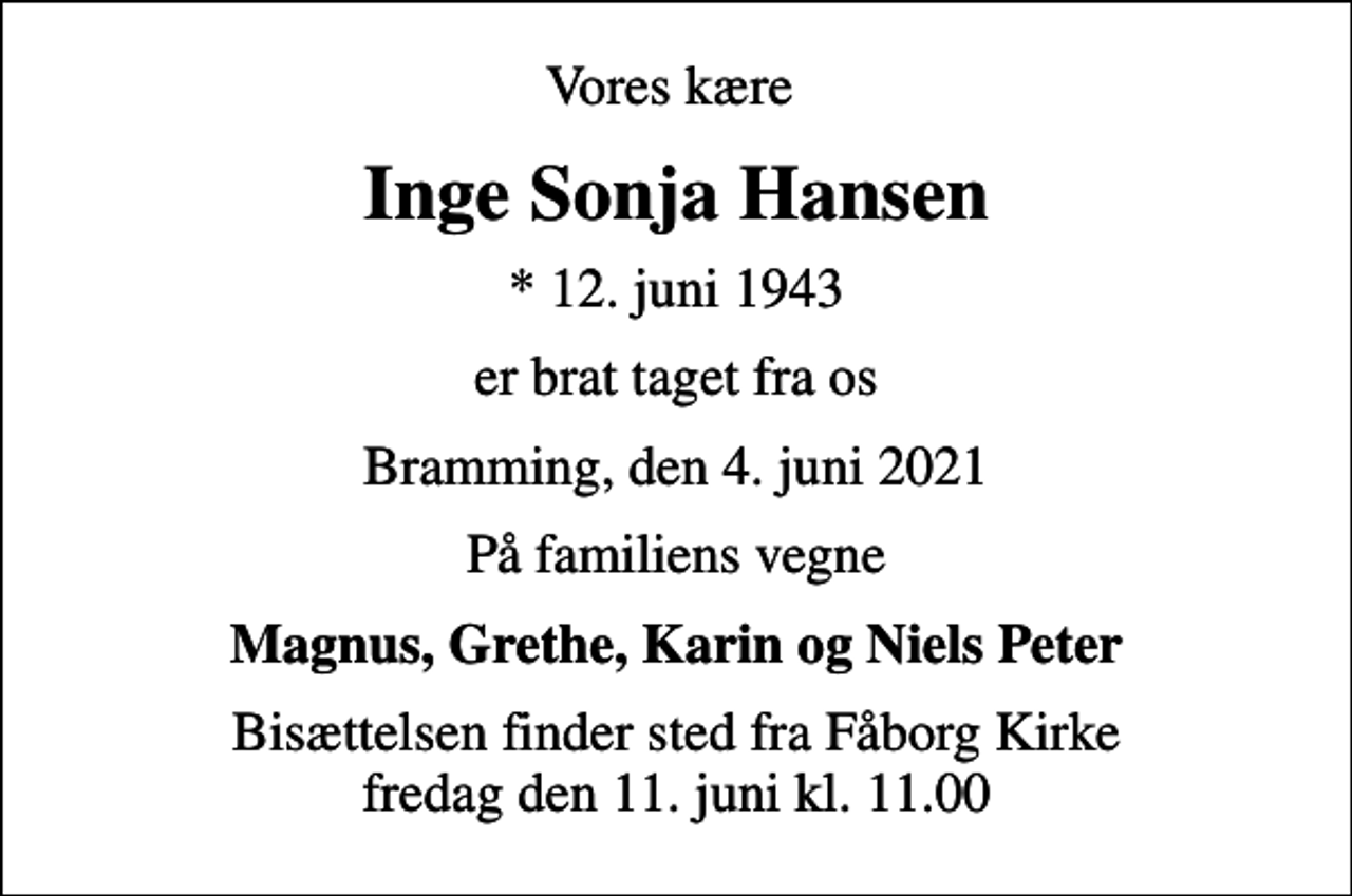 <p>Vores kære<br />Inge Sonja Hansen<br />* 12. juni 1943<br />er brat taget fra os<br />Bramming, den 4. juni 2021<br />På familiens vegne<br />Magnus, Grethe, Karin og Niels Peter<br />Bisættelsen finder sted fra Fåborg Kirke fredag den 11. juni kl. 11.00</p>