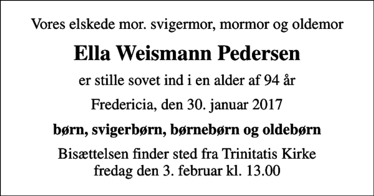 <p>Vores elskede mor. svigermor, mormor og oldemor<br />Ella Weismann Pedersen<br />er stille sovet ind i en alder af 94 år<br />Fredericia, den 30. januar 2017<br />børn, svigerbørn, børnebørn og oldebørn<br />Bisættelsen finder sted fra Trinitatis Kirke fredag den 3. februar kl. 13.00</p>