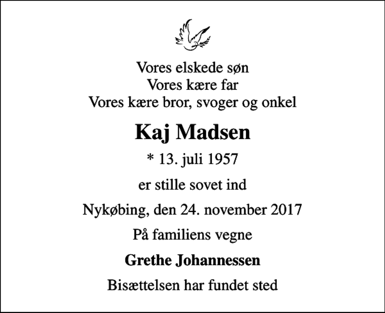 <p>Vores elskede søn Vores kære far Vores kære bror, svoger og onkel<br />Kaj Madsen<br />* 13. juli 1957<br />er stille sovet ind<br />Nykøbing, den 24. november 2017<br />På familiens vegne<br />Grethe Johannessen<br />Bisættelsen har fundet sted</p>