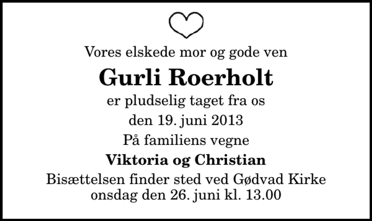 <p>Vores elskede mor og gode ven<br />Gurli Roerholt<br />er pludselig taget fra os<br />den 19. juni 2013<br />På familiens vegne<br />Viktoria og Christian<br />Bisættelsen finder sted ved Gødvad Kirke onsdag den 26. juni kl. 13.00</p>