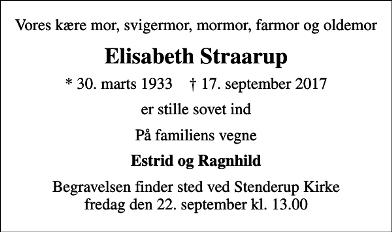 <p>Vores kære mor, svigermor, mormor, farmor og oldemor<br />Elisabeth Straarup<br />* 30. marts 1933 ✝ 17. september 2017<br />er stille sovet ind<br />På familiens vegne<br />Estrid og Ragnhild<br />Begravelsen finder sted ved Stenderup Kirke fredag den 22. september kl. 13.00</p>