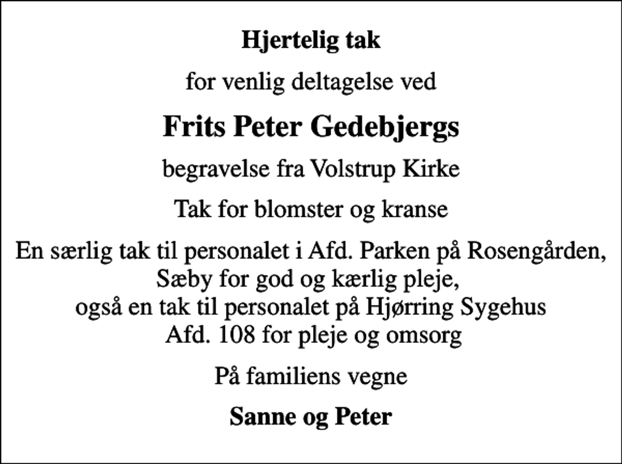 <p>Hjertelig tak<br />for venlig deltagelse ved<br />Frits Peter Gedebjergs<br />begravelse fra Volstrup Kirke<br />Tak for blomster og kranse<br />En særlig tak til personalet i Afd. Parken på Rosengården, Sæby for god og kærlig pleje, også en tak til personalet på Hjørring Sygehus Afd. 108 for pleje og omsorg<br />På familiens vegne<br />Sanne og Peter</p>