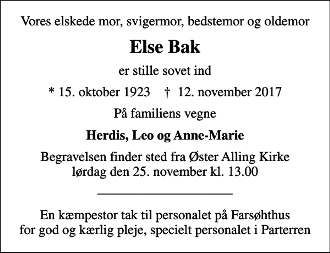 <p>Vores elskede mor, svigermor, bedstemor og oldemor<br />Else Bak<br />er stille sovet ind<br />* 15. oktober 1923 ✝ 12. november 2017<br />På familiens vegne<br />Herdis, Leo og Anne-Marie<br />Begravelsen finder sted fra Øster Alling Kirke lørdag den 25. november kl. 13.00<br />En kæmpestor tak til personalet på Farsøhthus for god og kærlig pleje, specielt personalet i Parterren</p>
