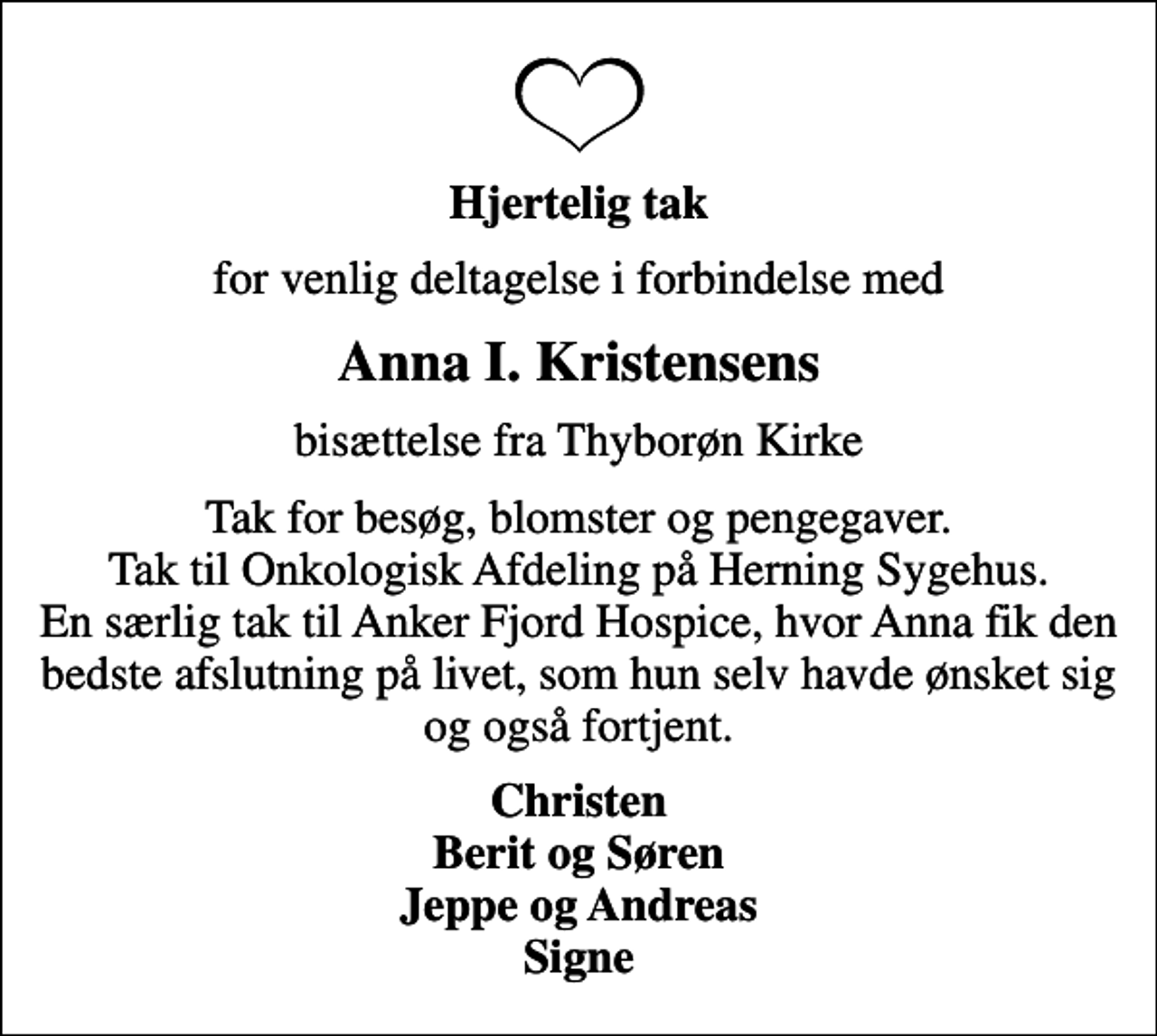 <p>Hjertelig tak<br />for venlig deltagelse i forbindelse med<br />Anna I. Kristensens<br />bisættelse fra Thyborøn Kirke<br />Tak for besøg, blomster og pengegaver. Tak til Onkologisk Afdeling på Herning Sygehus. En særlig tak til Anker Fjord Hospice, hvor Anna fik den bedste afslutning på livet, som hun selv havde ønsket sig og også fortjent.<br />Christen Berit og Søren Jeppe og Andreas Signe</p>