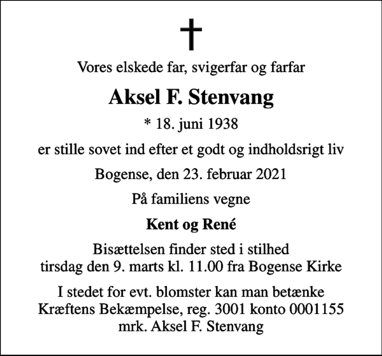 <p>Vores elskede far, svigerfar og farfar<br />Aksel F. Stenvang<br />* 18. juni 1938<br />er stille sovet ind efter et godt og indholdsrigt liv<br />Bogense, den 23. februar 2021<br />På familiens vegne<br />Kent og René<br />Bisættelsen finder sted i stilhed tirsdag den 9. marts kl. 11.00 fra Bogense Kirke<br />I stedet for evt. blomster kan man betænke<br />Kræftens Bekæmpelse reg.3001konto0001155mrk. Aksel F.<br />Stenvang</p>