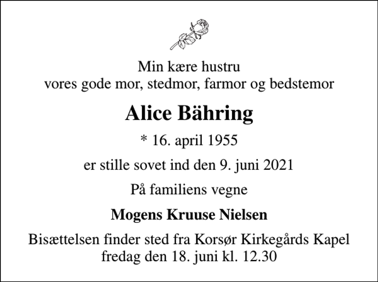 <p>Min kære hustru vores gode mor, stedmor, farmor og bedstemor<br />Alice Bähring<br />* 16. april 1955<br />er stille sovet ind den 9. juni 2021<br />På familiens vegne<br />Mogens Kruuse Nielsen<br />Bisættelsen finder sted fra Korsør Kirkegårds Kapel fredag den 18. juni kl. 12.30</p>