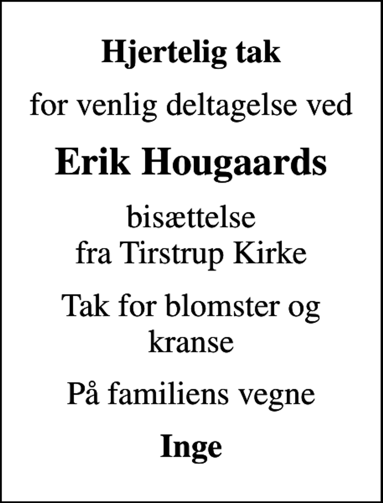 <p>Hjertelig tak<br />for venlig deltagelse ved<br />Erik Hougaards<br />bisættelse fra Tirstrup Kirke<br />Tak for blomster og kranse<br />På familiens vegne<br />Inge</p>