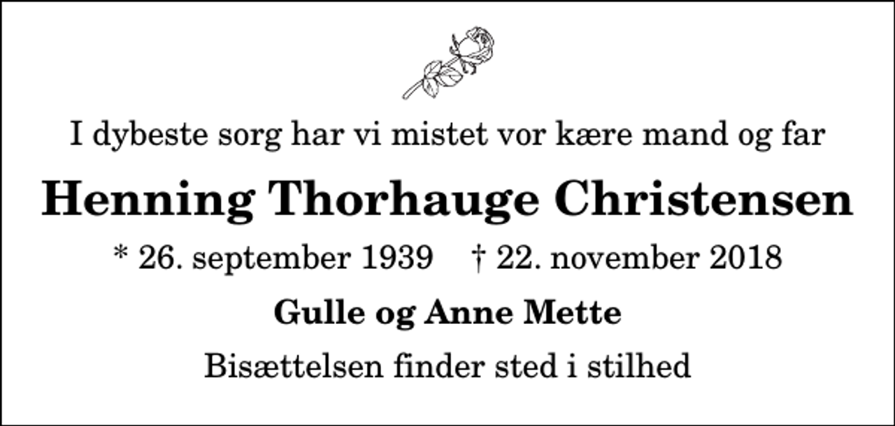 <p>I dybeste sorg har vi mistet vor kære mand og far<br />Henning Thorhauge Christensen<br />* 26. september 1939 ✝ 22. november 2018<br />Gulle og Anne Mette<br />Bisættelsen finder sted i stilhed</p>