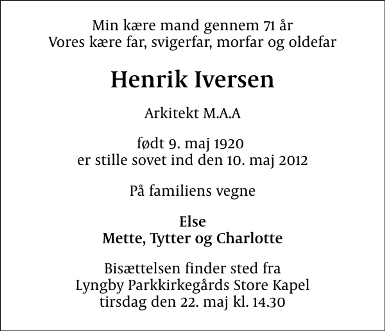 <p>Min kære mand gennem 71 år Vores kære far, svigerfar, morfar og oldefar<br />Henrik Iversen<br />Arkitekt M.A.A<br />født 9. maj 1920 er stille sovet ind den 10. maj 2012<br />På familiens vegne<br />Else Mette, Tytter og Charlotte<br />Bisættelsen finder sted fra Lyngby Parkkirkegårds Store Kapel tirsdag den 22. maj kl. 14.30</p>