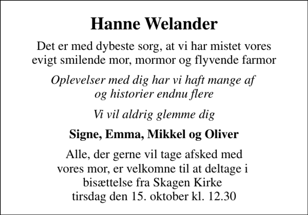 <p>Hanne Welander<br />Det er med dybeste sorg, at vi har mistet vores evigt smilende mor, mormor og flyvende farmor<br />Oplevelser med dig har vi haft mange af og historier endnu flere<br />Vi vil aldrig glemme dig<br />Signe, Emma, Mikkel og Oliver<br />Alle, der gerne vil tage afsked med vores mor, er velkomne til at deltage i bisættelse fra Skagen Kirke tirsdag den 15. oktober kl. 12.30</p>