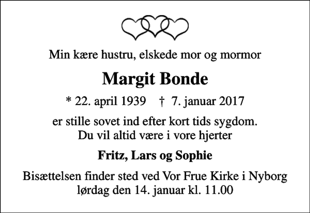 <p>Min kære hustru, elskede mor og mormor<br />Margit Bonde<br />* 22. april 1939 ✝ 7. januar 2017<br />er stille sovet ind efter kort tids sygdom. Du vil altid være i vore hjerter<br />Fritz, Lars og Sophie<br />Bisættelsen finder sted ved Vor Frue Kirke i Nyborg lørdag den 14. januar kl. 11.00</p>