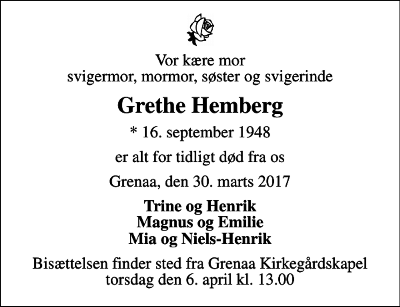 <p>Vor kære mor svigermor, mormor, søster og svigerinde<br />Grethe Hemberg<br />* 16. september 1948<br />er alt for tidligt død fra os<br />Grenaa, den 30. marts 2017<br />Trine og Henrik Magnus og Emilie Mia og Niels-Henrik<br />Bisættelsen finder sted fra Grenaa Kirkegårdskapel torsdag den 6. april kl. 13.00</p>