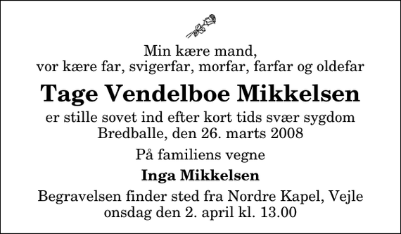 <p>Min kære mand, vor kære far, svigerfar, morfar, farfar og oldefar<br />Tage Vendelboe Mikkelsen<br />er stille sovet ind efter kort tids svær sygdom Bredballe, den 26. marts 2008<br />På familiens vegne<br />Inga Mikkelsen<br />Begravelsen finder sted fra Nordre Kapel, Vejle onsdag den 2. april kl. 13.00</p>