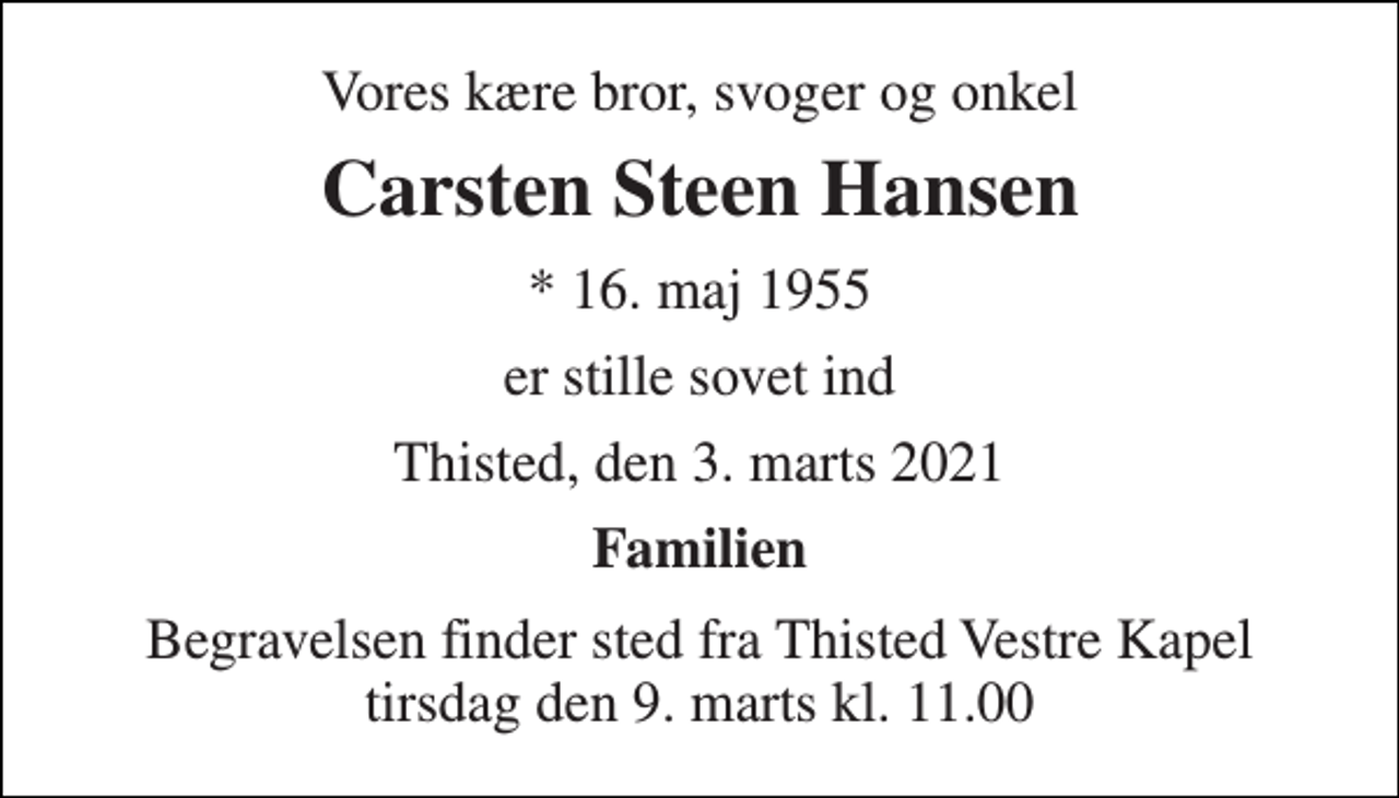 <p>Vores kære bror, svoger og onkel<br />Carsten Steen Hansen<br />* 16. maj 1955<br />er stille sovet ind<br />Thisted, den 3. marts 2021<br />Familien<br />Begravelsen finder sted fra Thisted Vestre Kapel tirsdag den 9. marts kl. 11.00</p>