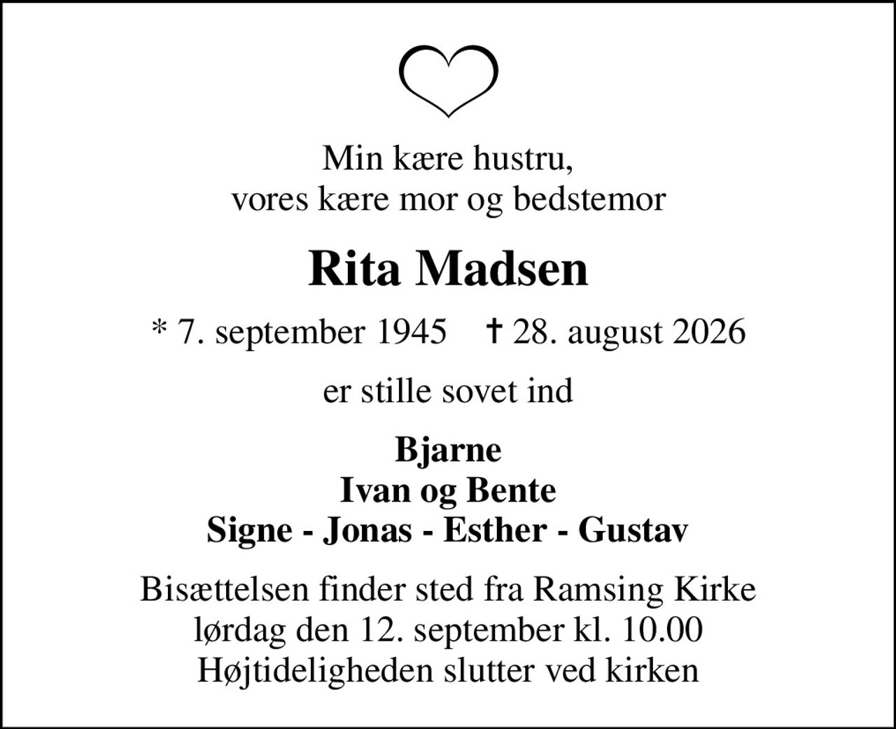 Min kære hustru, vores kære mor og bedstemor
Rita Madsen
* 7. september 1945    ✝ 28. august 2026
er stille sovet ind
Bjarne Ivan og Bente Signe - Jonas - Esther - Gustav
Bisættelsen finder sted fra Ramsing Kirke  lørdag den 12. september kl. 10.00  Højtideligheden slutter ved kirken