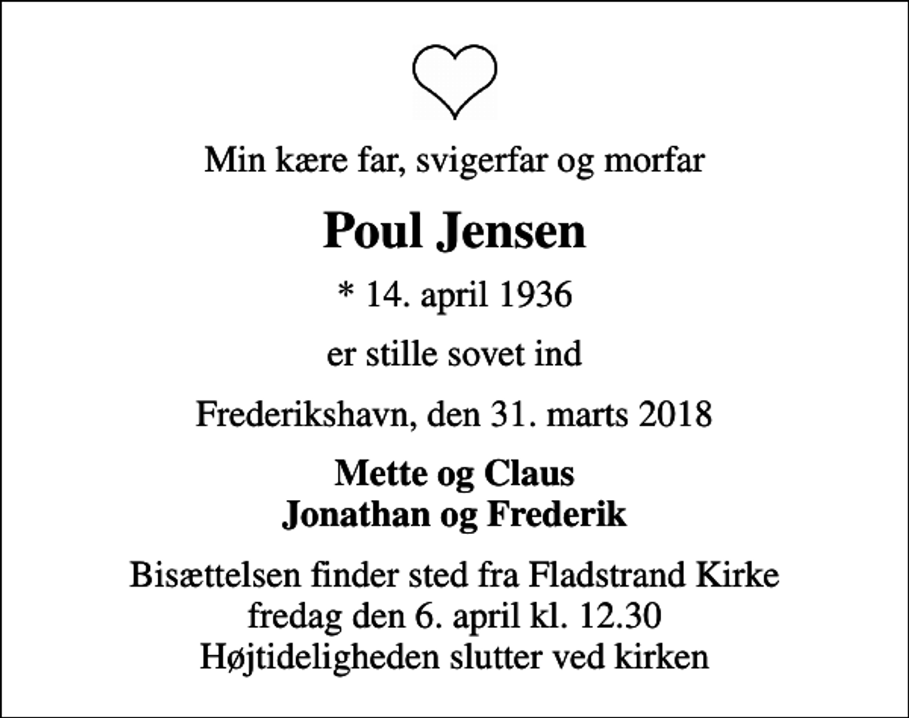 <p>Min kære far, svigerfar og morfar<br />Poul Jensen<br />* 14. april 1936<br />er stille sovet ind<br />Frederikshavn, den 31. marts 2018<br />Mette og Claus Jonathan og Frederik<br />Bisættelsen finder sted fra Fladstrand Kirke fredag den 6. april kl. 12.30 Højtideligheden slutter ved kirken</p>