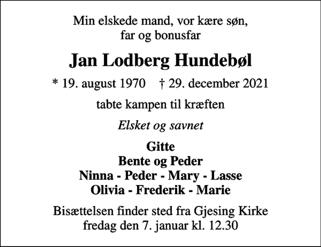 <p>Min elskede mand, vor kære søn, far og bonusfar<br />Jan Lodberg Hundebøl<br />* 19. august 1970 ✝ 29. december 2021<br />tabte kampen til kræften<br />Elsket og savnet<br />Gitte Bente og Peder Ninna - Peder - Mary - Lasse Olivia - Frederik - Marie<br />Bisættelsen finder sted fra Gjesing Kirke fredag den 7. januar kl. 12.30</p>