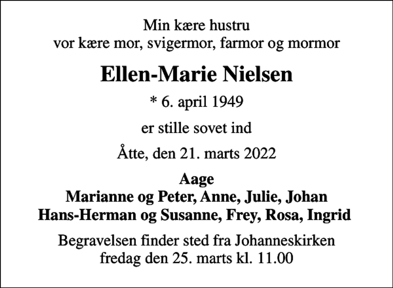 <p>Min kære hustru vor kære mor, svigermor, farmor og mormor<br />Ellen-Marie Nielsen<br />* 6. april 1949<br />er stille sovet ind<br />Åtte, den 21. marts 2022<br />Aage Marianne og Peter, Anne, Julie, Johan Hans-Herman og Susanne, Frey, Rosa, Ingrid<br />Begravelsen finder sted fra Johanneskirken fredag den 25. marts kl. 11.00</p>