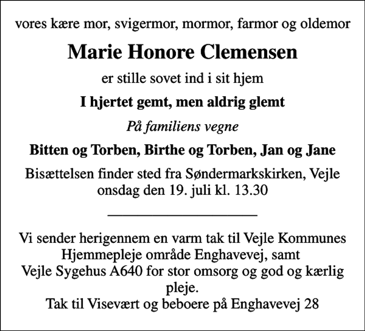 <p>Vores kære mor, svigermor, mormor, farmor og oldemor<br />Marie Honore Clemensen<br />er stille sovet ind i sit hjem<br />I hjertet gemt, men aldrig glemt<br />På familiens vegne<br />Bitten og Torben, Birthe og Torben, Jan og Jane<br />Bisættelsen finder sted fra Søndermarkskirken, Vejle onsdag den 19. juli kl. 13.30<br />Vi sender herigennem en varm tak til Vejle Kommunes Hjemmepleje område Enghavevej, samt Vejle Sygehus A640 for stor omsorg og god og kærlig pleje. Tak til vicevært og beboere på Enghavevej 28</p>