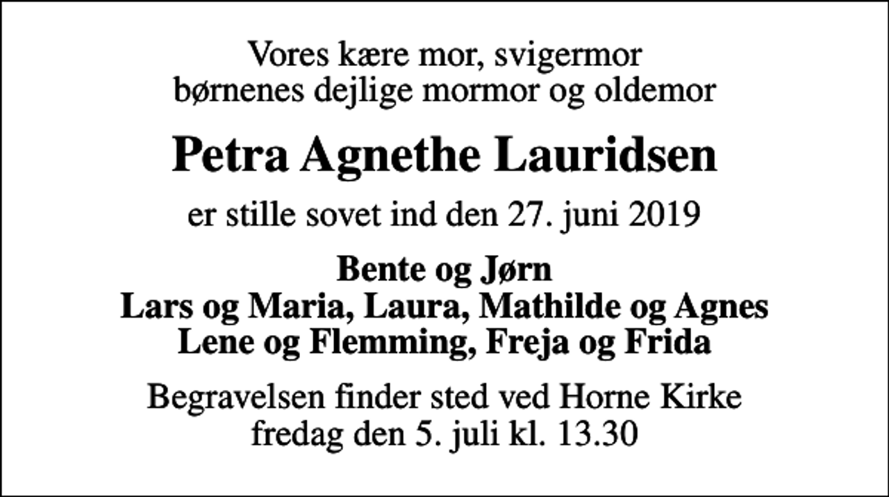 <p>Vores kære mor, svigermor børnenes dejlige mormor og oldemor<br />Petra Agnethe Lauridsen<br />er stille sovet ind den 27. juni 2019<br />Bente og Jørn Lars og Maria, Laura, Mathilde og Agnes Lene og Flemming, Freja og Frida<br />Begravelsen finder sted ved Horne Kirke fredag den 5. juli kl. 13.30</p>