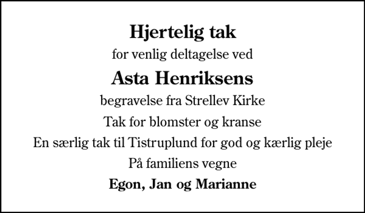 <p>Hjertelig tak<br />for venlig deltagelse ved<br />Asta Henriksens<br />begravelse fra Strellev Kirke<br />Tak for blomster og kranse<br />En særlig tak til Tistruplund for god og kærlig pleje<br />På familiens vegne<br />Egon, Jan og Marianne</p>