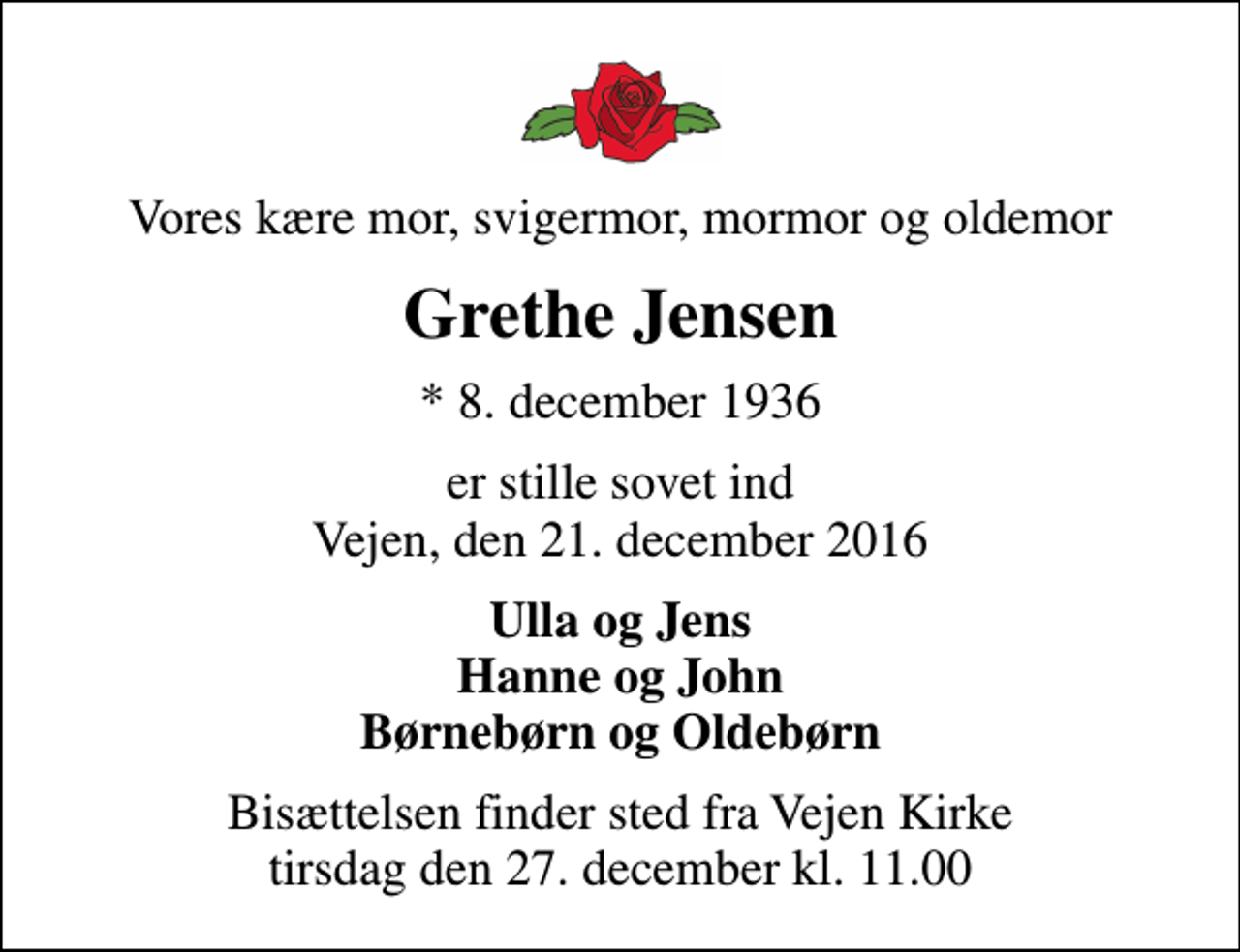 <p>Vores kære mor, svigermor, mormor og oldemor<br />Grethe Jensen<br />* 8. december 1936<br />er stille sovet ind Vejen, den 21. december 2016<br />Ulla og Jens Hanne og John Børnebørn og Oldebørn<br />Bisættelsen finder sted fra Vejen Kirke tirsdag den 27. december kl. 11.00</p>