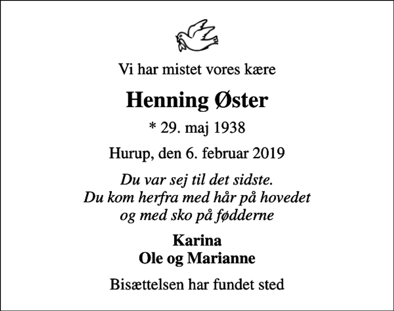 <p>Vi har mistet vores kære<br />Henning Øster<br />* 29. maj 1938<br />Hurup, den 6. februar 2019<br />Du var sej til det sidste. Du kom herfra med hår på hovedet og med sko på fødderne<br />Karina Ole og Marianne<br />Bisættelsen har fundet sted</p>