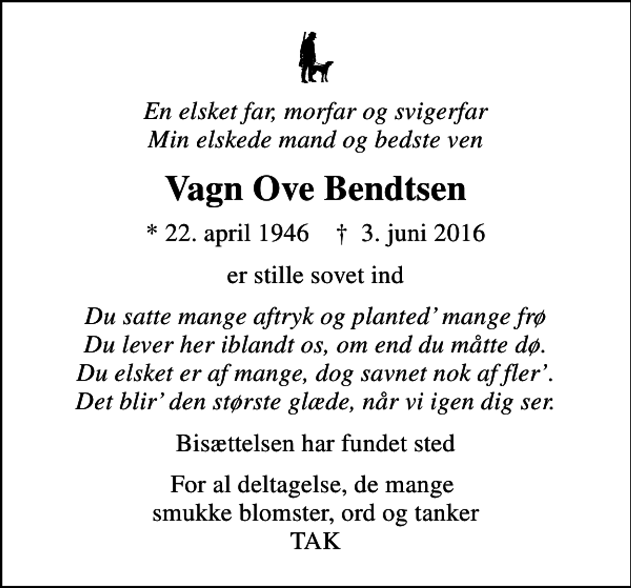 <p>En elsket far, morfar og svigerfar Min elskede mand og bedste ven<br />Vagn Ove Bendtsen<br />* 22. april 1946 ✝ 3. juni 2016<br />er stille sovet ind<br />Du satte mange aftryk og planted mange frø Du lever her iblandt os, om end du måtte dø. Du elsket er af mange, dog savnet nok af fler. Det blir den største glæde, når vi igen dig ser.<br />Bisættelsen har fundet sted<br />For al deltagelse, de mange smukke blomster, ord og tanker TAK</p>