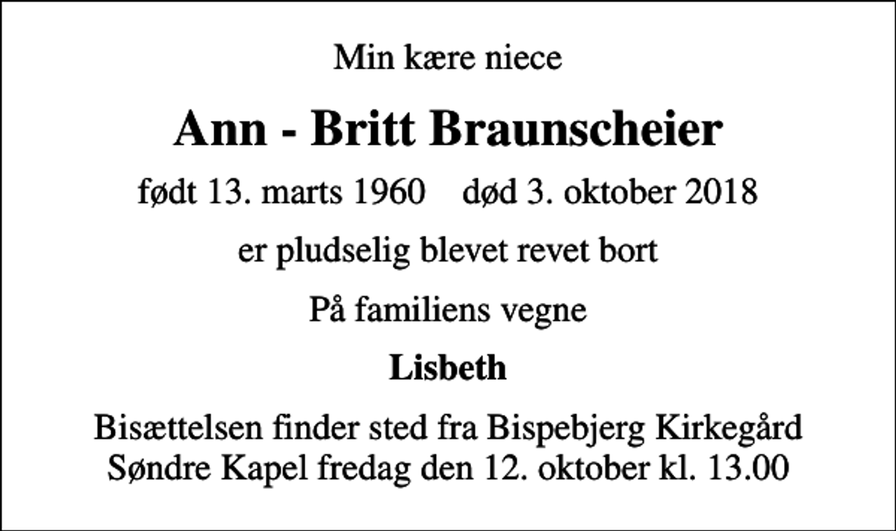 <p>Min kære niece<br />Ann - Britt Braunscheier<br />født 13. marts 1960 død 3. oktober 2018<br />er pludselig blevet revet bort<br />På familiens vegne<br />Lisbeth<br />Bisættelsen finder sted fra Bispebjerg Kirkegård Søndre Kapel fredag den 12. oktober kl. 13.00</p>