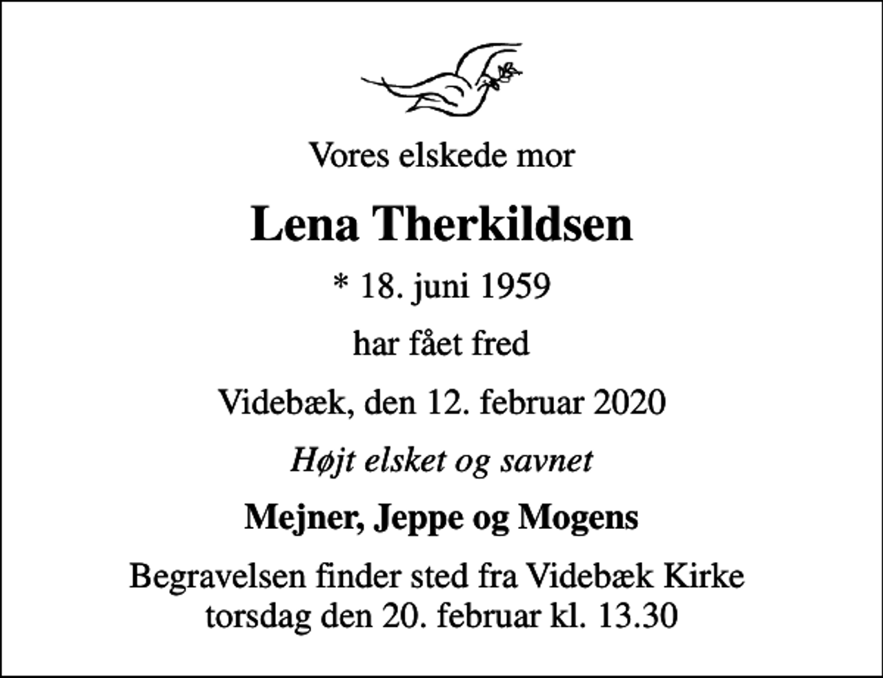 <p>Vores elskede mor<br />Lena Therkildsen<br />* 18. juni 1959<br />har fået fred<br />Videbæk, den 12. februar 2020<br />Højt elsket og savnet<br />Mejner, Jeppe og Mogens<br />Begravelsen finder sted fra Videbæk Kirke torsdag den 20. februar kl. 13.30</p>