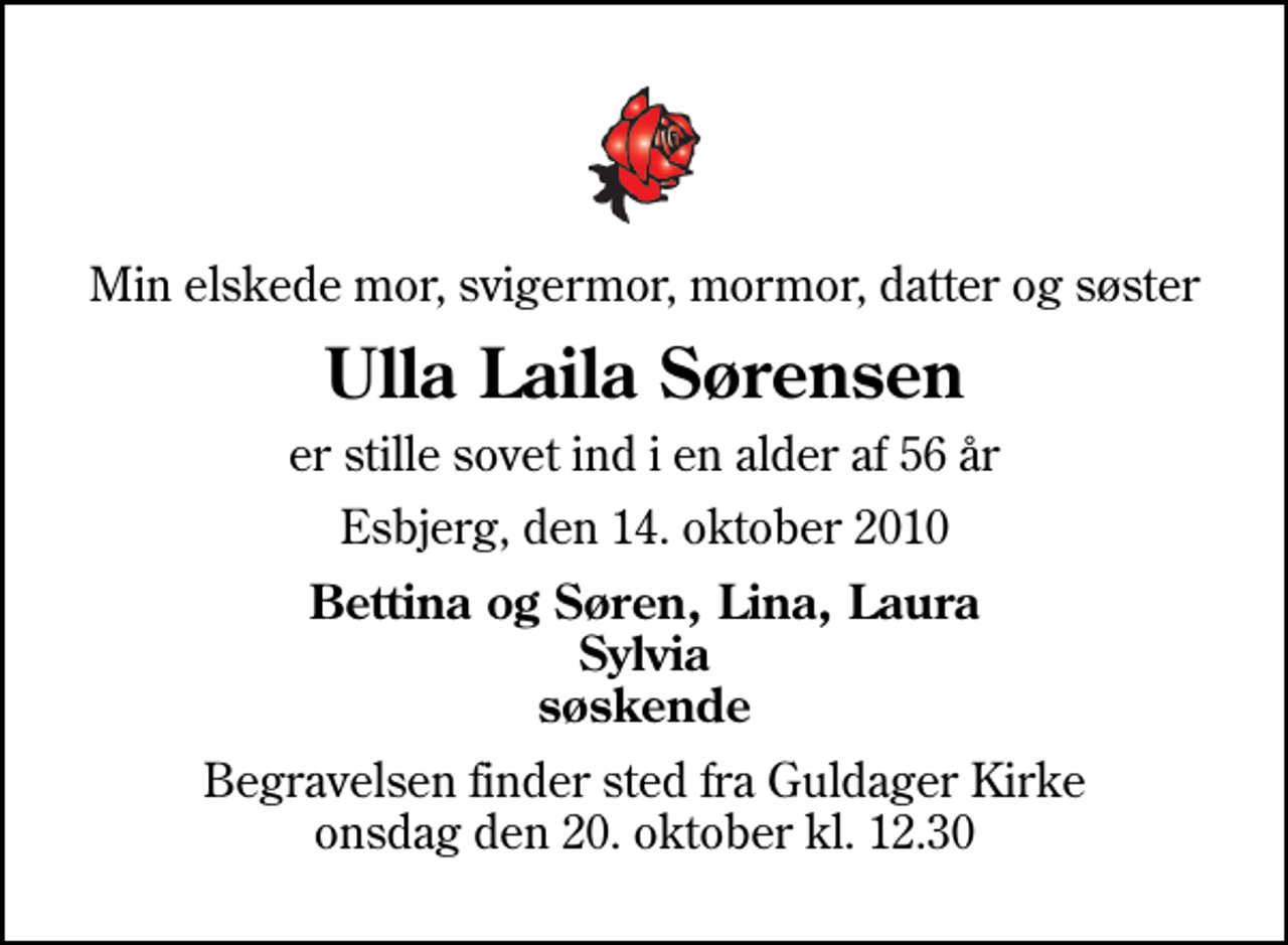 <p>Min elskede mor, svigermor, mormor, datter og søster<br />Ulla Laila Sørensen<br />er stille sovet ind i en alder af 56 år<br />Esbjerg, den 14. oktober 2010<br />Bettina og Søren, Lina, Laura Sylvia søskende<br />Begravelsen finder sted fra Guldager Kirke onsdag den 20. oktober kl. 12.30</p>