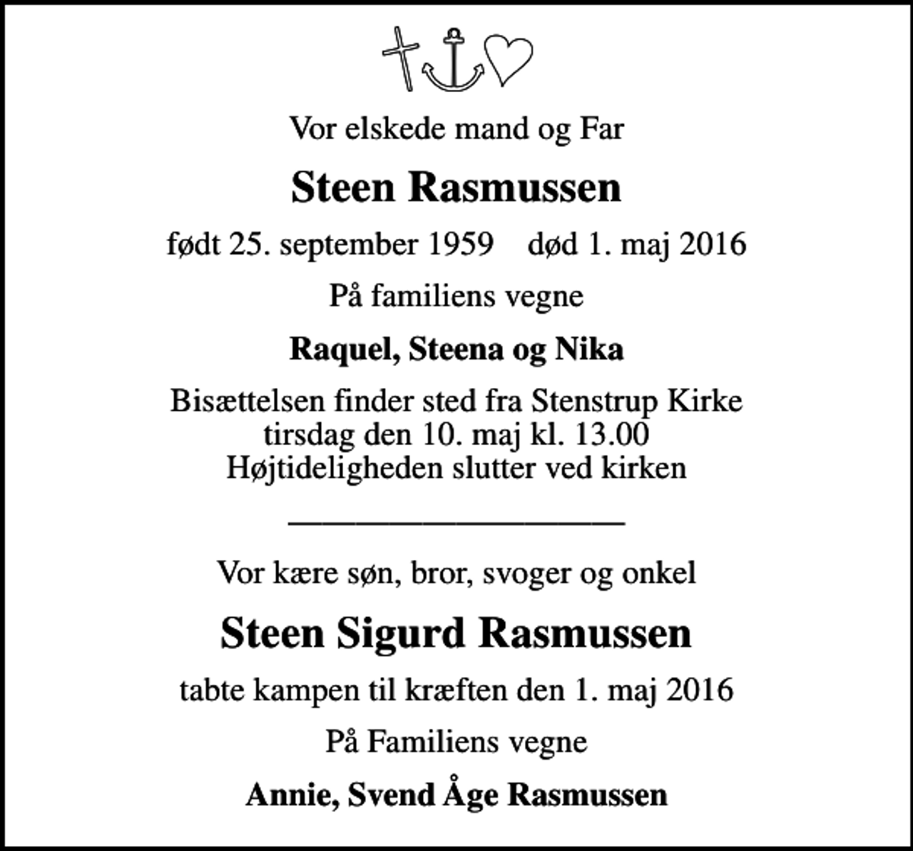 <p>Vor elskede mand og far<br />Steen Rasmussen<br />født 25. september 1959 død 1. maj 2016<br />På familiens vegne<br />Raquel, Steena og Nika<br />Bisættelsen finder sted fra Stenstrup Kirke tirsdag den 10. maj kl. 13.00 Højtideligheden slutter ved kirken<br />Vor kære søn, bror, svoger og onkel<br />Steen Rasmussen<br />tabte kampen til kræften den 1. maj 2016<br />På familiens vegne<br />Annie og Svend Åge Rasmussen</p>