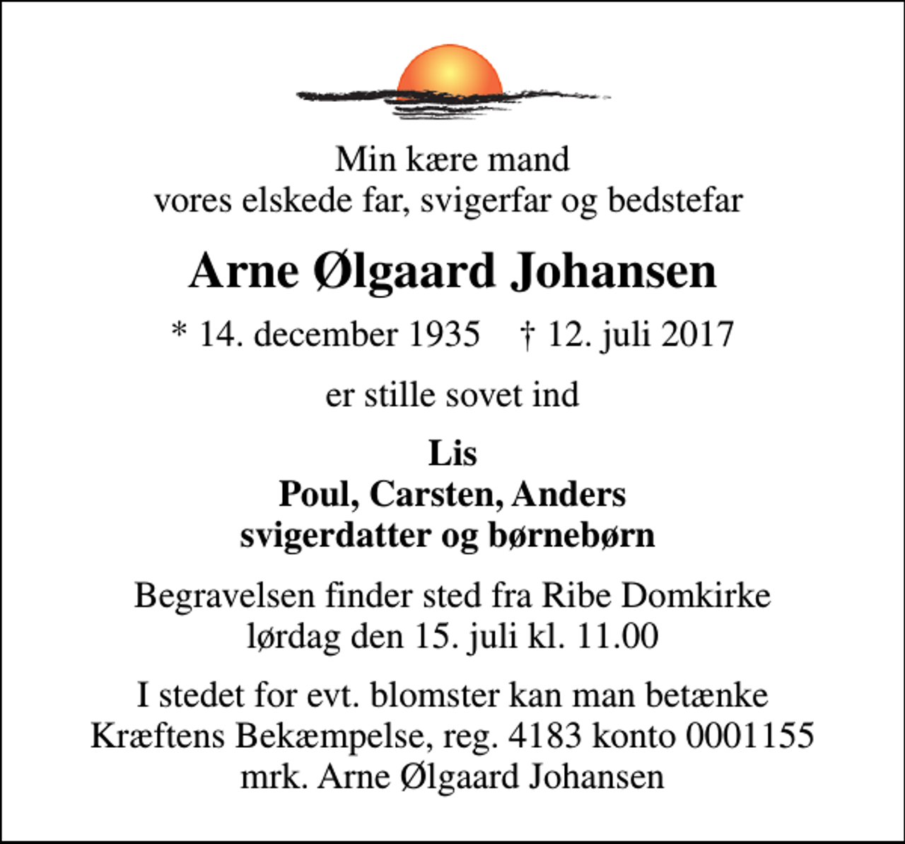 <p>Min kære mand vores elskede far, svigerfar og bedstefar<br />Arne Ølgaard Johansen<br />* 14. december 1935 ✝ 12. juli 2017<br />er stille sovet ind<br />Lis Poul, Carsten, Anders svigerdatter og børnebørn<br />Begravelsen finder sted fra Ribe Domkirke lørdag den 15. juli kl. 11.00<br />I stedet for evt. blomster kan man betænke<br />Kræftens Bekæmpelse reg.4183konto0001155mrk. Arne Ølgaard<br />Johansen</p>