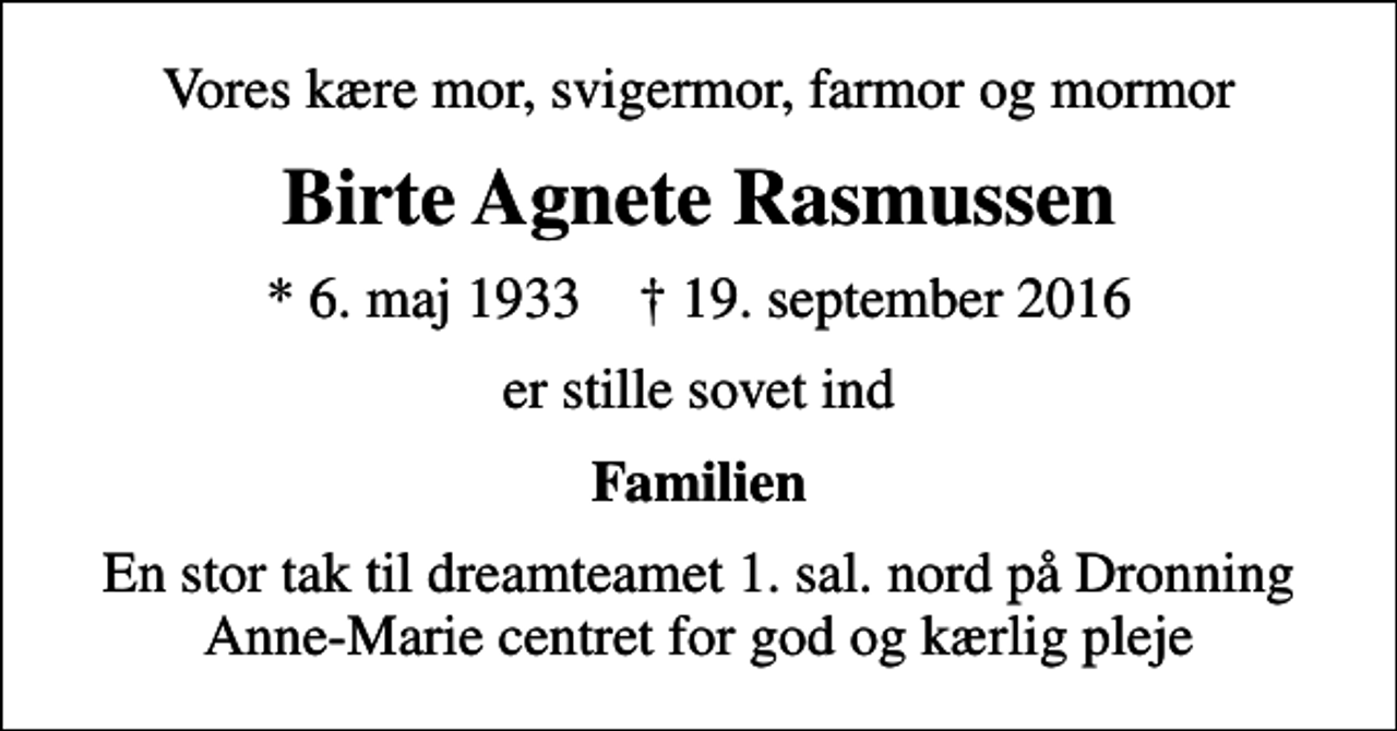 <p>Vores kære mor, svigermor, farmor og mormor<br />Birte Agnete Rasmussen<br />* 6. maj 1933 ✝ 19. september 2016<br />er stille sovet ind<br />Familien<br />En stor tak til dreamteamet 1. sal. nord på Dronning Anne-Marie centret for god og kærlig pleje</p>